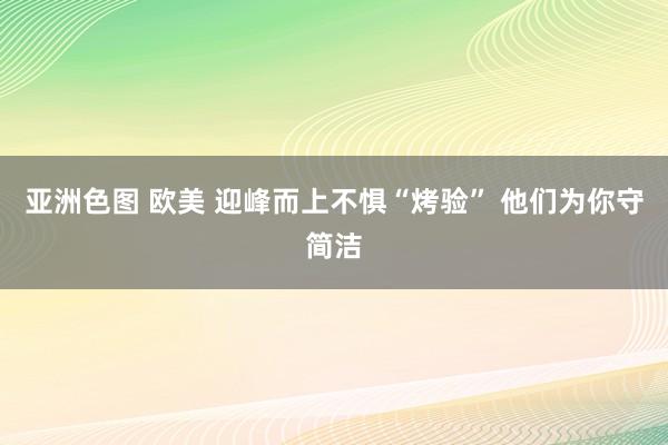 亚洲色图 欧美 迎峰而上不惧“烤验” 他们为你守简洁