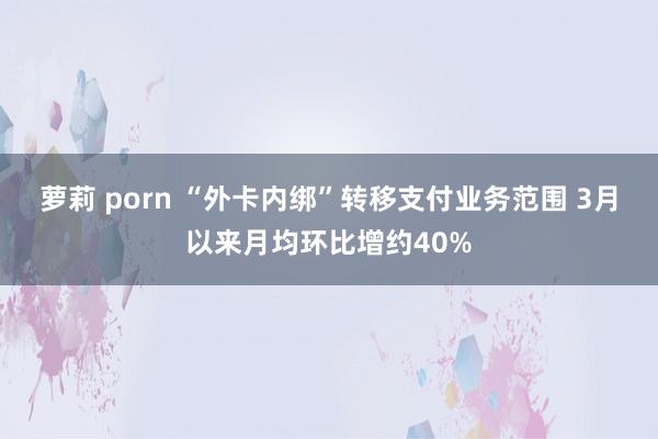 萝莉 porn “外卡内绑”转移支付业务范围 3月以来月均环比增约40%