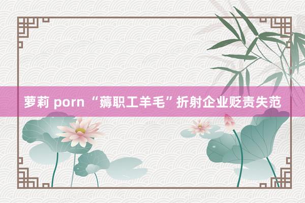 萝莉 porn “薅职工羊毛”折射企业贬责失范