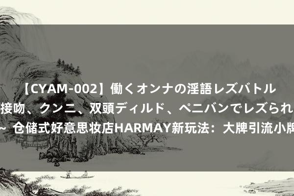 【CYAM-002】働くオンナの淫語レズバトル 2 ～もしも職場で濃厚接吻、クンニ、双頭ディルド、ペニバンでレズられたら～ 仓储式好意思妆店HARMAY新玩法：大牌引流小牌赢利，以小样蛊卦年青东说念主