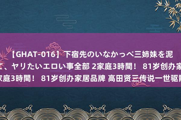 【GHAT-016】下宿先のいなかっぺ三姉妹を泥酔＆淫媚オイルでキメて、ヤリたいエロい事全部 2家庭3時間！ 81岁创办家居品牌 高田贤三传说一世驱散