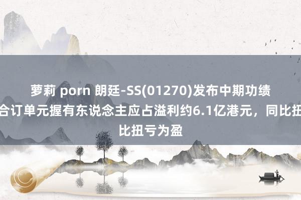 萝莉 porn 朗廷-SS(01270)发布中期功绩，股份合订单元握有东说念主应占溢利约6.1亿港元，同比扭亏为盈