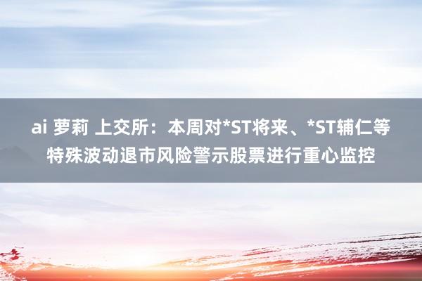 ai 萝莉 上交所：本周对*ST将来、*ST辅仁等特殊波动退市风险警示股票进行重心监控