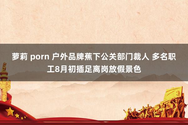 萝莉 porn 户外品牌蕉下公关部门裁人 多名职工8月初插足离岗放假景色