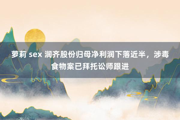 萝莉 sex 润齐股份归母净利润下落近半，涉毒食物案已拜托讼师跟进