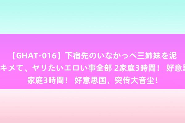 【GHAT-016】下宿先のいなかっぺ三姉妹を泥酔＆淫媚オイルでキメて、ヤリたいエロい事全部 2家庭3時間！ 好意思国，突传大音尘！