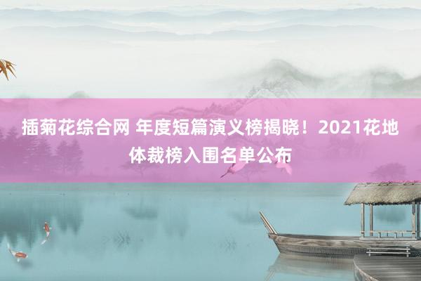 插菊花综合网 年度短篇演义榜揭晓！2021花地体裁榜入围名单公布