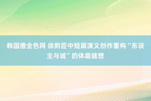 韩国撸全色网 徐则臣中短篇演义创作重构“东谈主与城”的体裁瞎想