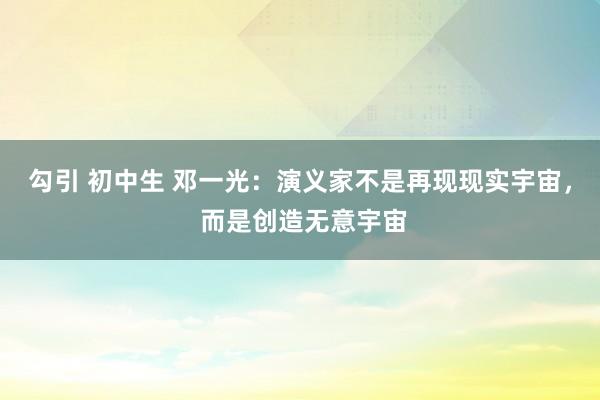 勾引 初中生 邓一光：演义家不是再现现实宇宙， 而是创造无意宇宙