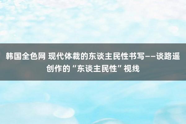 韩国全色网 现代体裁的东谈主民性书写——谈路遥创作的“东谈主民性”视线