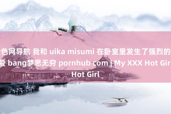 全色网导航 我和 uika misumi 在卧室里发生了强烈的性爱 bang梦思无穷 pornhub com | My XXX Hot Girl