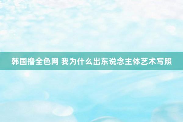 韩国撸全色网 我为什么出东说念主体艺术写照