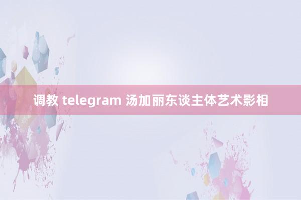 调教 telegram 汤加丽东谈主体艺术影相