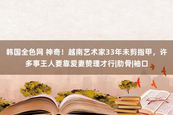 韩国全色网 神奇！越南艺术家33年未剪指甲，许多事王人要靠爱妻赞理才行|肋骨|袖口