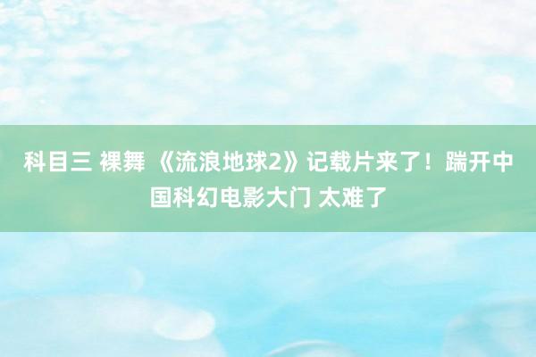 科目三 裸舞 《流浪地球2》记载片来了！踹开中国科幻电影大门 太难了