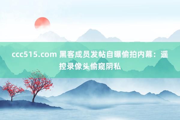 ccc515.com 黑客成员发帖自曝偷拍内幕：遥控录像头偷窥阴私