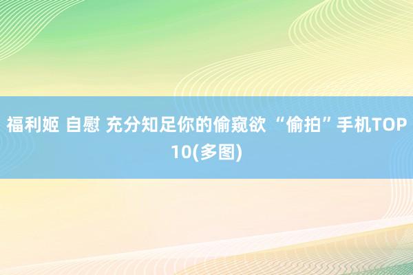 福利姬 自慰 充分知足你的偷窥欲 “偷拍”手机TOP10(多图)