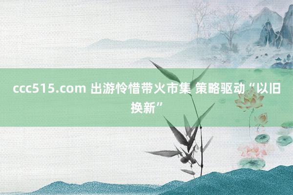 ccc515.com 出游怜惜带火市集 策略驱动“以旧换新”