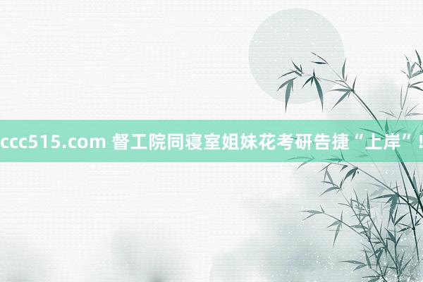 ccc515.com 督工院同寝室姐妹花考研告捷“上岸”！