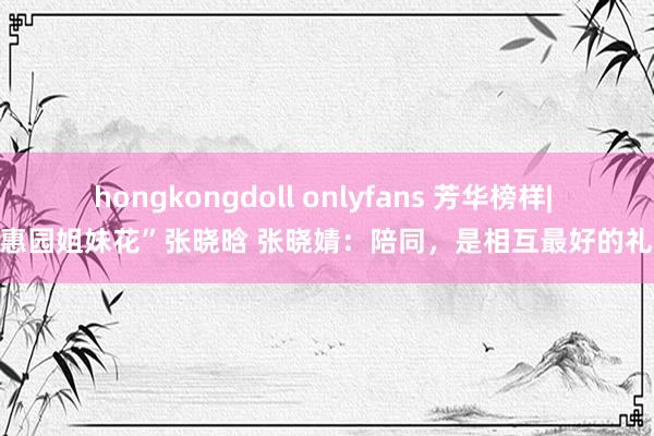 hongkongdoll onlyfans 芳华榜样| “惠园姐妹花”张晓晗 张晓婧：陪同，是相互最好的礼物