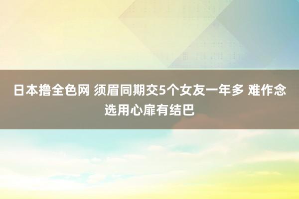 日本撸全色网 须眉同期交5个女友一年多 难作念选用心扉有结巴