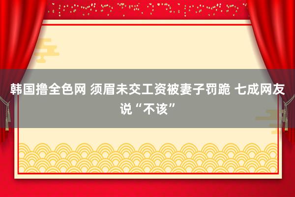 韩国撸全色网 须眉未交工资被妻子罚跪 七成网友说“不该”