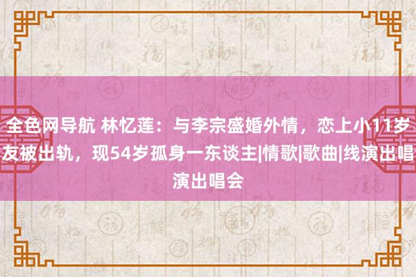 全色网导航 林忆莲：与李宗盛婚外情，恋上小11岁男友被出轨，现54岁孤身一东谈主|情歌|歌曲|线演出唱会