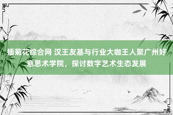 插菊花综合网 汉王友基与行业大咖王人聚广州好意思术学院，探讨数字艺术生态发展