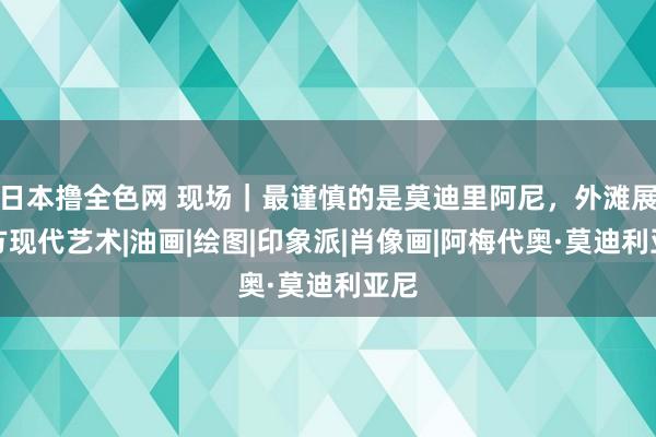 日本撸全色网 现场｜最谨慎的是莫迪里阿尼，外滩展西方现代艺术|油画|绘图|印象派|肖像画|阿梅代奥·莫迪利亚尼