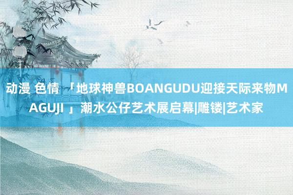 动漫 色情 「地球神兽BOANGUDU迎接天际来物MAGUJI 」潮水公仔艺术展启幕|雕镂|艺术家