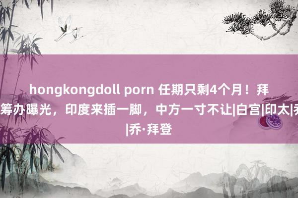 hongkongdoll porn 任期只剩4个月！拜登临了筹办曝光，印度来插一脚，中方一寸不让|白宫|印太|乔·拜登