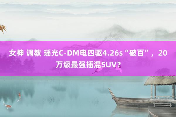 女神 调教 瑶光C-DM电四驱4.26s“破百”，20万级最强插混SUV？