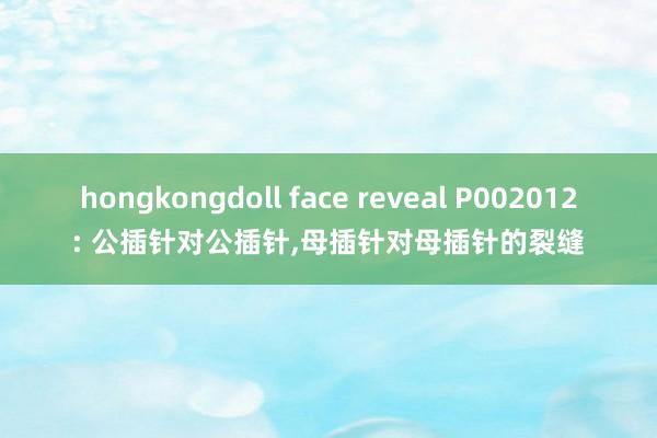 hongkongdoll face reveal P002012: 公插针对公插针,母插针对母插针的裂缝