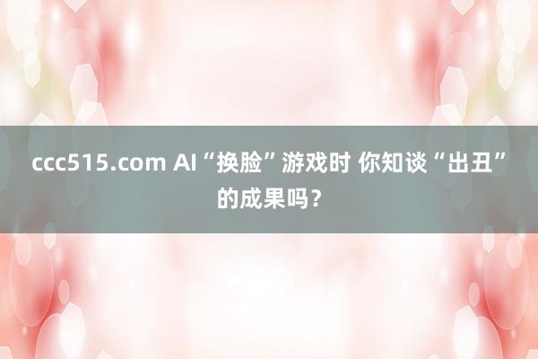 ccc515.com AI“换脸”游戏时 你知谈“出丑”的成果吗？