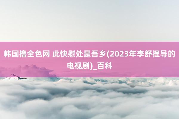 韩国撸全色网 此快慰处是吾乡(2023年李舒捏导的电视剧)_百科