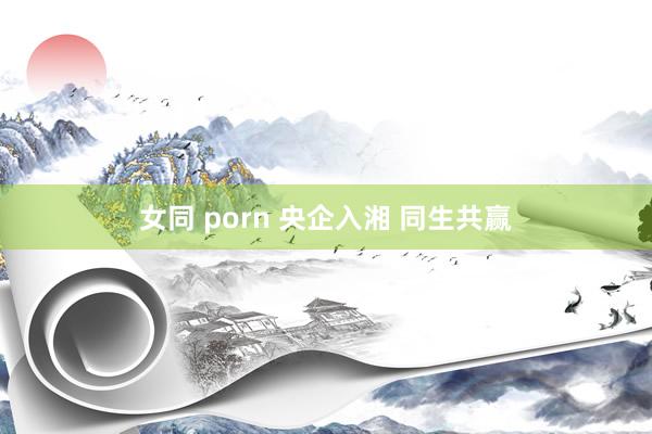 女同 porn 央企入湘 同生共赢